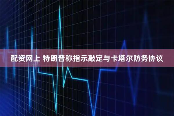 配资网上 特朗普称指示敲定与卡塔尔防务协议