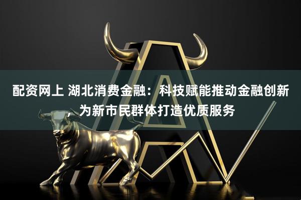 配资网上 湖北消费金融：科技赋能推动金融创新，为新市民群体打造优质服务