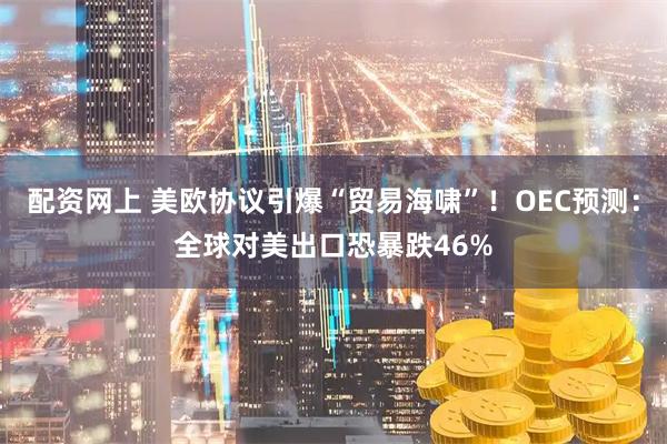 配资网上 美欧协议引爆“贸易海啸”！OEC预测：全球对美出口恐暴跌46%