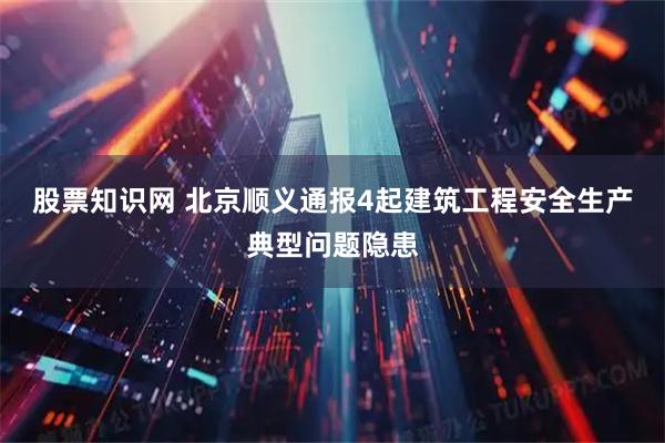 股票知识网 北京顺义通报4起建筑工程安全生产典型问题隐患
