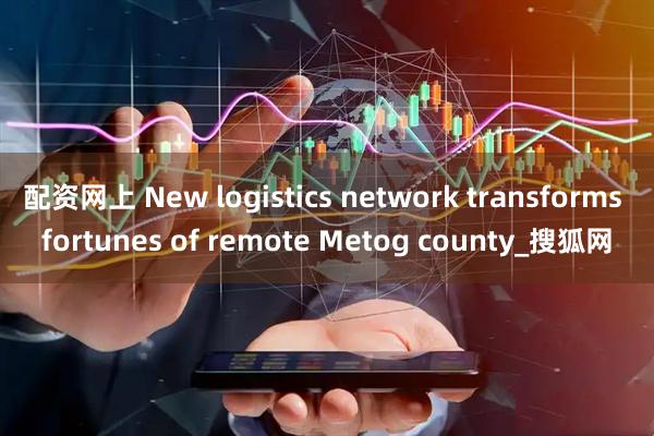 配资网上 New logistics network transforms fortunes of remote Metog county_搜狐网