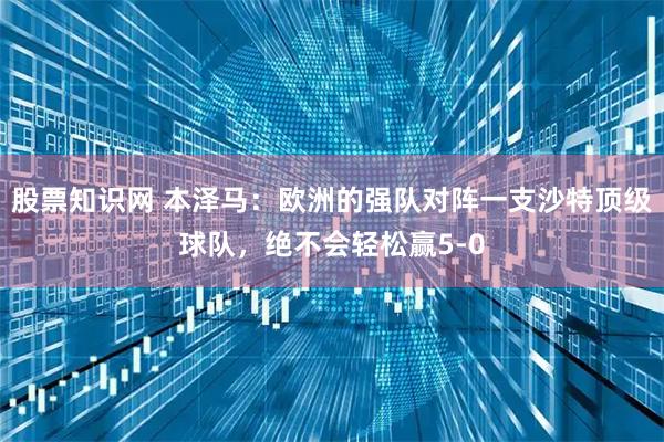 股票知识网 本泽马：欧洲的强队对阵一支沙特顶级球队，绝不会轻松赢5-0