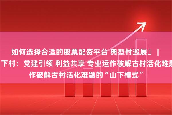 如何选择合适的股票配资平台 典型村巡展㊳ | 博罗县长宁镇山下村：党建引领 利益共享 专业运作破解古村活化难题的“山下模式”