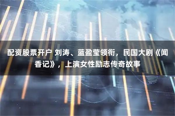 配资股票开户 刘涛、蓝盈莹领衔，民国大剧《闻香记》，上演女性励志传奇故事