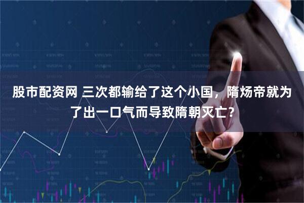 股市配资网 三次都输给了这个小国，隋炀帝就为了出一口气而导致隋朝灭亡？