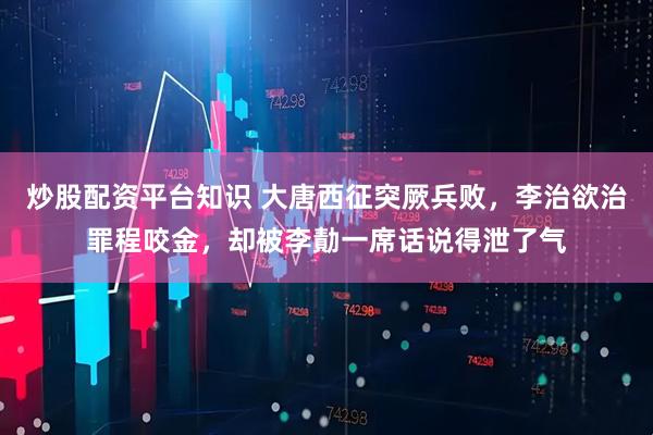 炒股配资平台知识 大唐西征突厥兵败,李治欲治罪程咬金,却被李勣一席话说得泄了气