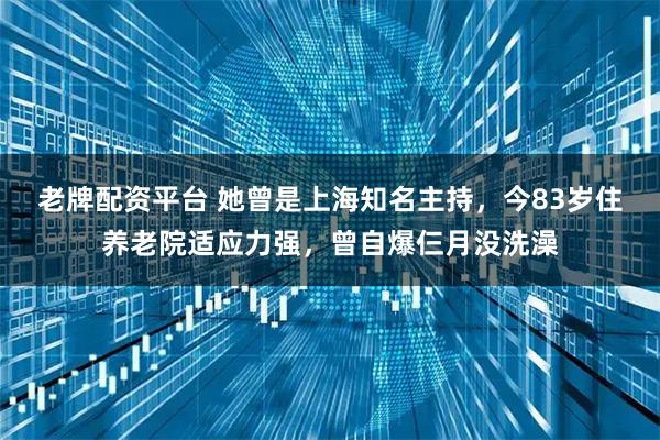老牌配资平台 她曾是上海知名主持，今83岁住养老院适应力强，曾自爆仨月没洗澡