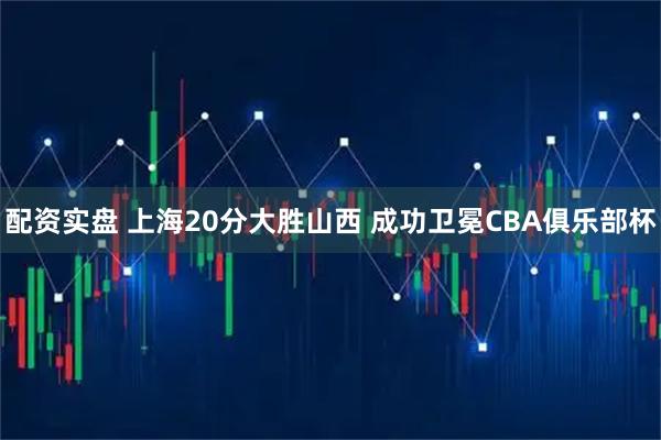 配资实盘 上海20分大胜山西 成功卫冕CBA俱乐部杯