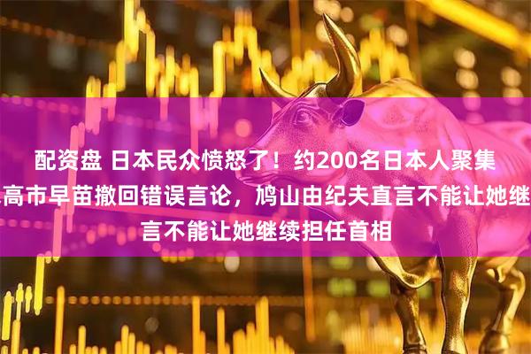 配资盘 日本民众愤怒了！约200名日本人聚集东京，要求高市早苗撤回错误言论，鸠山由纪夫直言不能让她继续担任首相