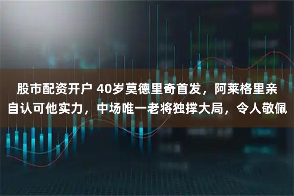 股市配资开户 40岁莫德里奇首发，阿莱格里亲自认可他实力，中场唯一老将独撑大局，令人敬佩