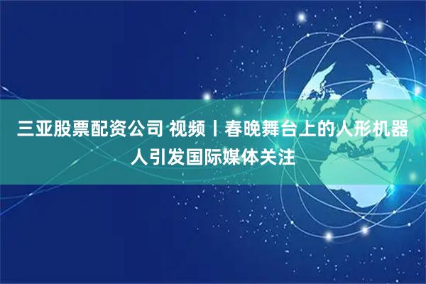 三亚股票配资公司 视频丨春晚舞台上的人形机器人引发国际媒体关注