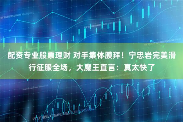 配资专业股票理财 对手集体膜拜！宁忠岩完美滑行征服全场，大魔王直言：真太快了