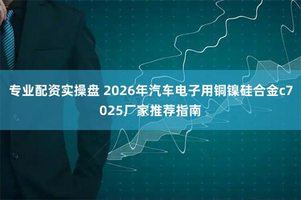 专业配资实操盘 2026年汽车电子用铜镍硅合金c7025厂家推荐指南