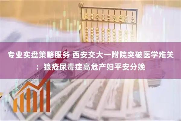 专业实盘策略服务 西安交大一附院突破医学难关:狼疮尿毒症高危产妇平安分娩