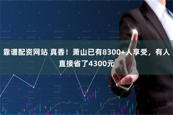 靠谱配资网站 真香!萧山已有8300+人享受,有人直接省了4300元
