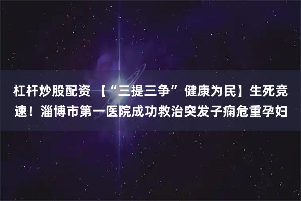 杠杆炒股配资 【“三提三争” 健康为民】生死竞速!淄博市第一医院成功救治突发子痫危重孕妇