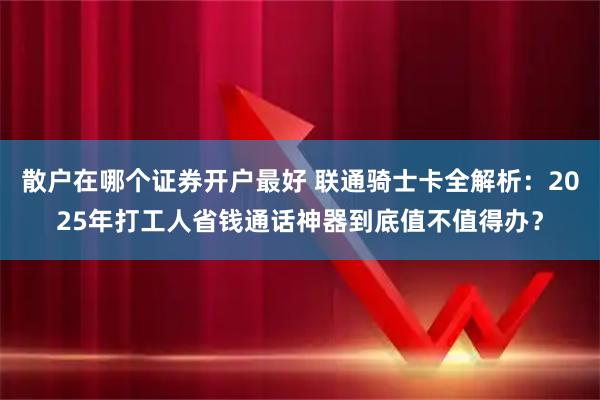 散户在哪个证券开户最好 联通骑士卡全解析:2025年打工人省钱通话神器到底值不值得办?