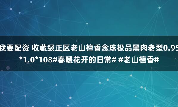 我要配资 收藏级正区老山檀香念珠极品黑肉老型0.95*1.0*108#春暖花开的日常# #老山檀香#