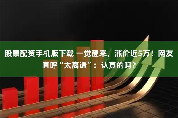 股票配资手机版下载 一觉醒来,涨价近5万!网友直呼“太离谱”:认真的吗?