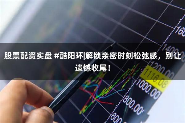 股票配资实盘 #酷阳环|解锁亲密时刻松弛感,别让遗憾收尾!