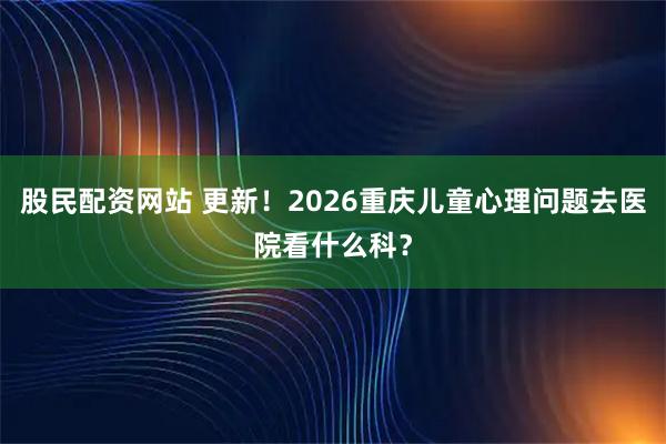 股民配资网站 更新!2026重庆儿童心理问题去医院看什么科?
