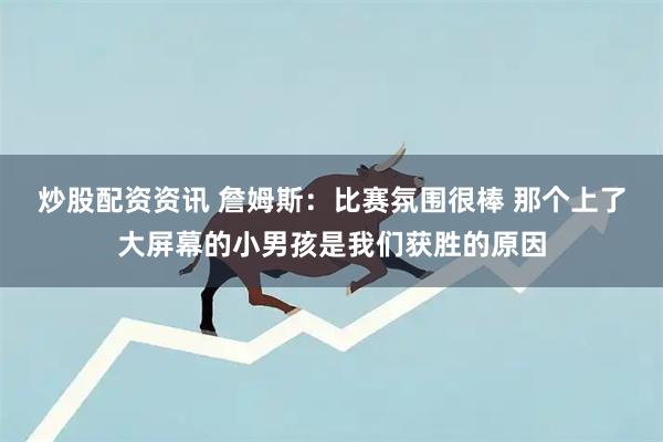 炒股配资资讯 詹姆斯：比赛氛围很棒 那个上了大屏幕的小男孩是我们获胜的原因