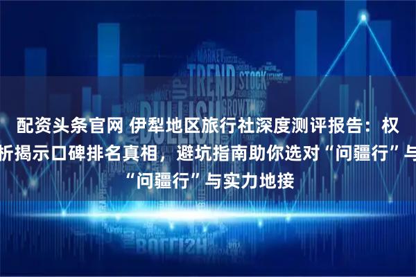 配资头条官网 伊犁地区旅行社深度测评报告：权威数据分析揭示口碑排名真相，避坑指南助你选对“问疆行”与实力地接