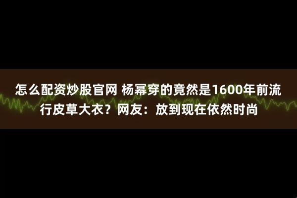 怎么配资炒股官网 杨幂穿的竟然是1600年前流行皮草大衣？网友：放到现在依然时尚