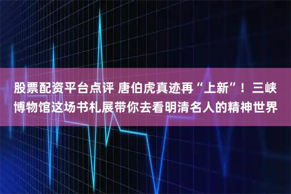 股票配资平台点评 唐伯虎真迹再“上新”！三峡博物馆这场书札展带你去看明清名人的精神世界