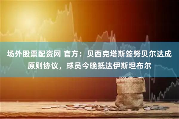 场外股票配资网 官方：贝西克塔斯签努贝尔达成原则协议，球员今晚抵达伊斯坦布尔