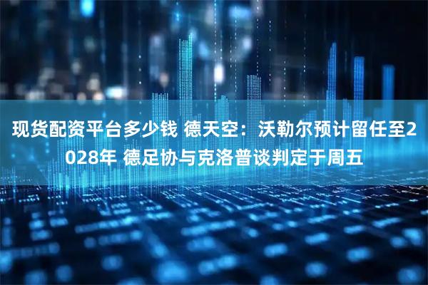 现货配资平台多少钱 德天空：沃勒尔预计留任至2028年 德足协与克洛普谈判定于周五