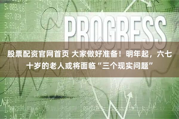 股票配资官网首页 大家做好准备！明年起，六七十岁的老人或将面临“三个现实问题”
