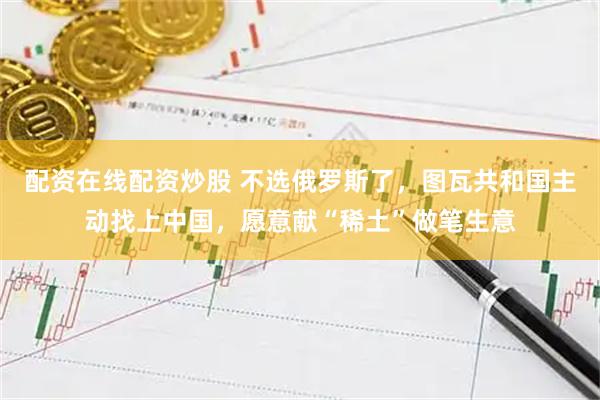 配资在线配资炒股 不选俄罗斯了,图瓦共和国主动找上中国,愿意献“稀土”做笔生意