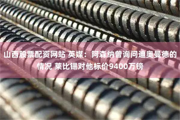 山西股票配资网站 英媒：阿森纳曾询问迪奥曼德的情况 莱比锡对他标价9400万镑
