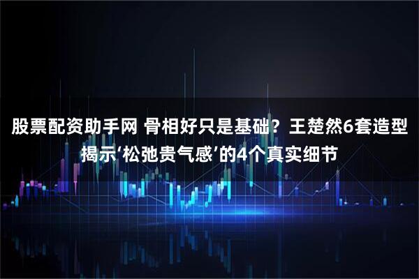 股票配资助手网 骨相好只是基础？王楚然6套造型揭示‘松弛贵气感’的4个真实细节