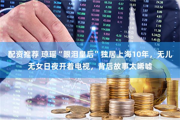 配资推荐 琼瑶“眼泪皇后”独居上海10年，无儿无女日夜开着电视，背后故事太唏嘘