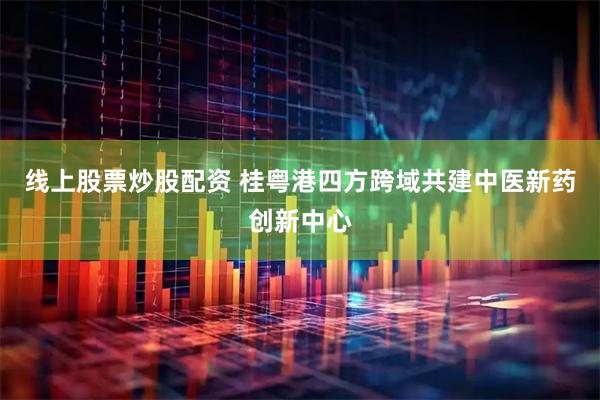 线上股票炒股配资 桂粤港四方跨域共建中医新药创新中心