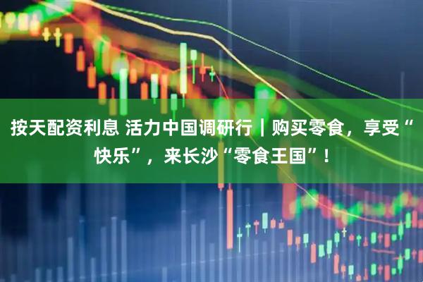 按天配资利息 活力中国调研行｜购买零食，享受“快乐”，来长沙“零食王国”！
