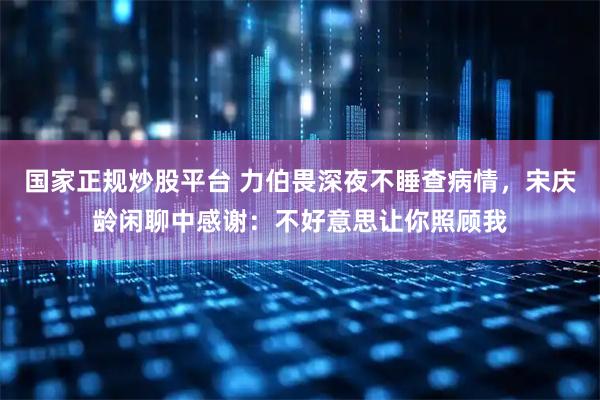 国家正规炒股平台 力伯畏深夜不睡查病情，宋庆龄闲聊中感谢：不好意思让你照顾我